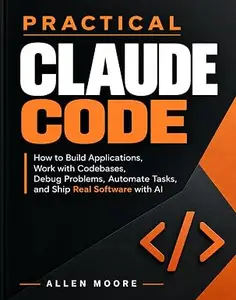 Practical Claude Code: How to Build Applications, Work with Codebases, Debug Problems, Automate Tasks, and Ship Real Software