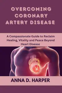 Overcoming Coronary Artery Disease: A Compassionate Guide to Reclaim Healing, Vitality, and Peace Beyond Heart Disease