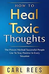 How to Heal Toxic Thoughts: The Proven Method Successful People Use to Stay Positive In Every Situation