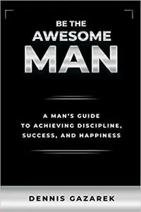 Be the Awesome Man: A Young Man's Guide to Achieving Discipline, Success, and Happiness