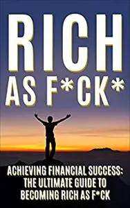 Rich As F*CK: Achieving Financial Success: The Ultimate Guide to Becoming Rich As F*CK