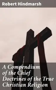 «A Compendium of the Chief Doctrines of the True Christian Religion» by Robert Hindmarsh