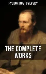 «THE COMPLETE WORKS OF FYODOR DOSTOYEVSKY» by Fyodor Dostoevsky
