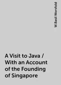 «A Visit to Java / With an Account of the Founding of Singapore» by W.Basil Worsfold
