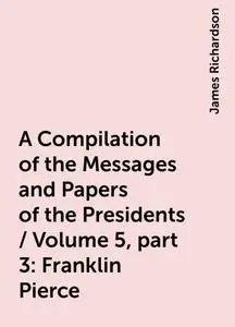 «A Compilation of the Messages and Papers of the Presidents / Volume 5, part 3: Franklin Pierce» by James Richardson