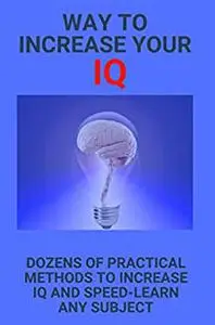 Way To Increase Your IQ: Dozens Of Practical Methods To Increase IQ And Speed-Learn Any Subject