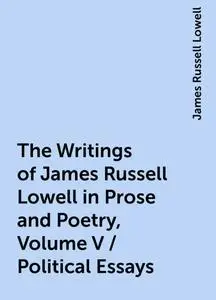 «The Writings of James Russell Lowell in Prose and Poetry, Volume V / Political Essays» by James Russell Lowell