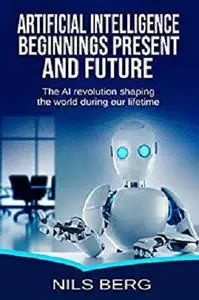Artificial Intelligence:  Beginnings, Present, and Future: The AI Revolution Shaping the World during Our Lifetime