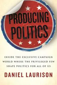 Producing Politics: Inside the Exclusive Campaign World Where the Privileged Few Shape Politics for All of Us