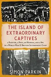 The Island of Extraordinary Captives: A Painter, a Poet, an Heiress, and a Spy in a World War II British Internment Camp