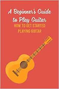 A Beginner’s Guide to Play Guitar: How to Get Started Playing Guitar: How to Play Guitar