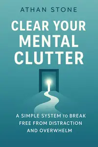 Clear Your Mental Clutter: A Simple System to Break Free from Distraction and Overwhelm