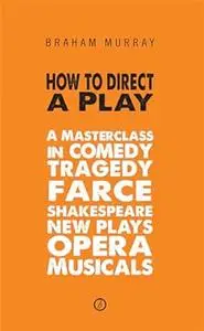 How to Direct a Play: A Masterclass in Comedy, Tragedy, Farce, Shakespeare, New Plays, Opera and Musicals