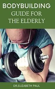 THE BODYBUILDING GUIDE FOR THE ELDERLY: A COMPLETE GUIDE ON BODYBUILDING FOR ELDERLY