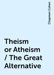 «Theism or Atheism / The Great Alternative» by Chapman Cohen