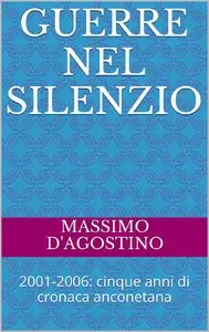 Massimo D'Agostino - Guerre nel silenzio: 2001-2006: cinque anni di cronaca anconetana