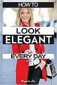 How to Look Elegant Every Day!: Colors, Makeup, Clothing, Skin & Hair, Posture and More (Elegance)