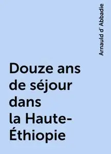 «Douze ans de séjour dans la Haute-Éthiopie» by Arnauld d' Abbadie