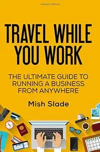 Travel While You Work: The Ultimate Guide to Running a Business from Anywhere