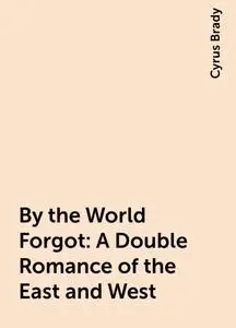 «By the World Forgot: A Double Romance of the East and West» by Cyrus Brady