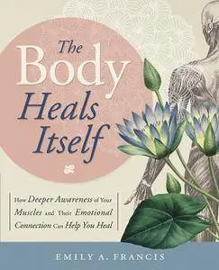The Body Heals Itself: How Deeper Awareness of Your Muscles and Their Emotional Connection Can Help You Heal
