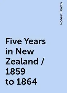 «Five Years in New Zealand / 1859 to 1864» by Robert Booth