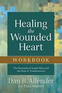 Healing the Wounded Heart: The Heartache of Sexual Abuse and the Hope of Transformation