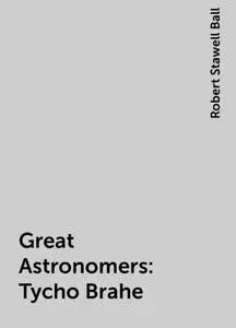 «Great Astronomers: Tycho Brahe» by Robert Stawell Ball