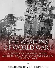 The Weapons of World War I: A History of the Guns, Tanks, Artillery, Gas, and Planes Used during the Great War
