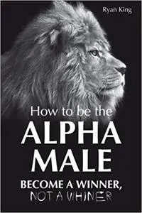 Alpha Male: How to be the Alpha Male - Become a Winner - Not a Whiner