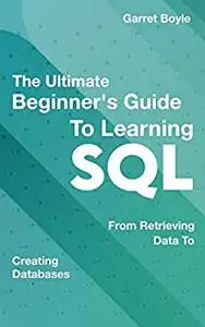 The Ultimate Beginner's Guide To Learning Sql - From Retrieving Data To Creating Databases