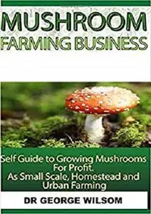 Mushroom Farming Business: Self guide to growing mushrooms for profit as small scale, homestead and urban farming