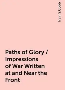 «Paths of Glory / Impressions of War Written at and Near the Front» by Irvin S.Cobb