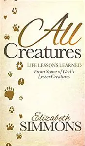 All Creatures: Life Lessons Learned From Some of God's Lesser Creatures