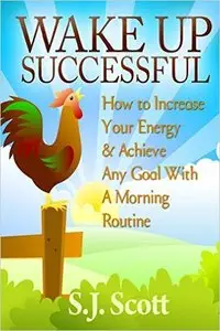 S.J. Scott - Wake Up Successful: How to Increase Your Energy and Achieve Any Goal with a Morning Routine