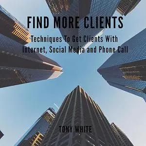 «FIND MORE CLIENTS Techniques To Get Clients With Internet, Social Media and Phone Call» by TONY WHITE