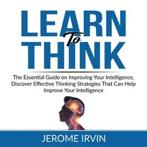 «Learn to Think: The Essential Guide on Improving Your Intelligence, Discover Effective Thinking Strategies That Can Hel