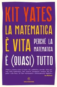 Kit Yates - La matematica è vita. Perché la matematica è (quasi) tutto