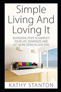 Simple Living And Loving It: 50 Proven Steps To Simplify Your Life, Downsize And Get More Done In Less Time