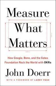 Measure What Matters: How Google, Bono, and the Gates Foundation Rock the World with OKRs