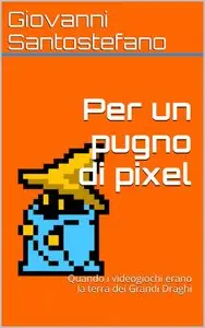 Giovanni Santostefano - Per un pugno di pixel. Quando i videogiochi erano la terra dei Grandi Draghi