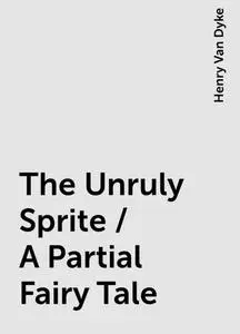 «The Unruly Sprite / A Partial Fairy Tale» by Henry Van Dyke