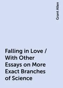 «Falling in Love / With Other Essays on More Exact Branches of Science» by Grant Allen