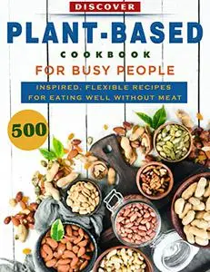 Discover Plant-Based Cookbook For Busy People: 500 Inspired, Flexible Recipes For Eating Well Without Meat