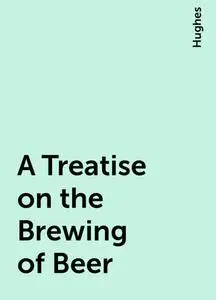 «A Treatise on the Brewing of Beer» by Hughes