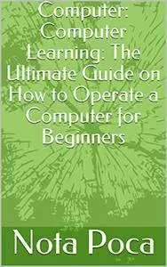 Computer: Computer Learning: The Ultimate Guide on How to Operate a Computer for Beginners