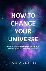 How to Change Your Universe: A practical guide to living the greatest life possible – in the greatest world possible