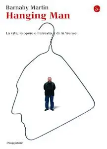 Barnaby Martin - Hanging man. La vita, le opere e l'arresto di Ai Weiwei