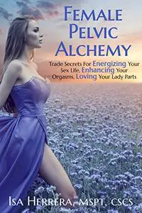 Female Pelvic Alchemy: Trade Secrets For Energizing Your Love Life, Enhancing Your Pleasure & Loving Your Body Completely