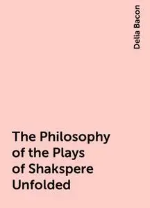 «The Philosophy of the Plays of Shakspere Unfolded» by Delia Bacon